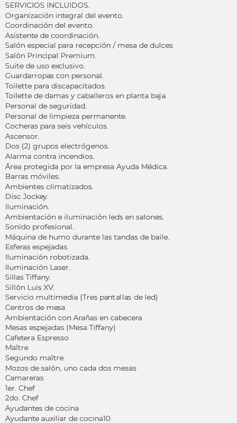 SERVICIOS INCLUIDOS.
Organización integral del evento.
Coordinación del evento.
Asistente de coordinación.
Salón especial para recepción / mesa de dulces
Salón Principal Premium. Suite de uso exclusivo. Guardarropas con personal.
Toilette para discapacitados. Toilette de damas y caballeros en planta baja. Personal de seguridad.
Personal de limpieza permanente. Cocheras para seis vehículos. Ascensor. Dos (2) grupos electrógenos. Alarma contra incendios.
Área protegida por la empresa Ayuda Médica. Barras móviles. Ambientes climatizados. Disc Jockey. Iluminación. Ambientación e iluminación leds en salones. Sonido profesional. Máquina de humo durante las tandas de baile.
Esferas espejadas.
Iluminación robotizada. Iluminación Laser. Sillas Tiffany.
Sillón Luis XV.
Servicio multimedia (Tres pantallas de led)
Centros de mesa
Ambientación con Arañas en cabecera
Mesas espejadas (Mesa Tiffany)
Cafetera Espresso
Maître Segundo maître
Mozos de salón, uno cada dos mesas
Camareras
1er. Chef
2do. Chef
Ayudantes de cocina
Ayudante auxiliar de cocina10