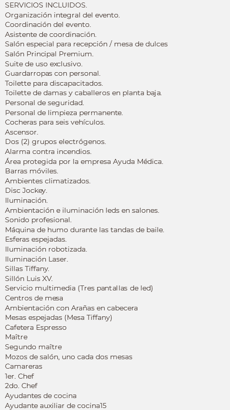 SERVICIOS INCLUIDOS.
Organización integral del evento.
Coordinación del evento.
Asistente de coordinación.
Salón especial para recepción / mesa de dulces
Salón Principal Premium. Suite de uso exclusivo. Guardarropas con personal.
Toilette para discapacitados. Toilette de damas y caballeros en planta baja. Personal de seguridad.
Personal de limpieza permanente. Cocheras para seis vehículos. Ascensor. Dos (2) grupos electrógenos. Alarma contra incendios.
Área protegida por la empresa Ayuda Médica. Barras móviles. Ambientes climatizados. Disc Jockey. Iluminación. Ambientación e iluminación leds en salones. Sonido profesional. Máquina de humo durante las tandas de baile.
Esferas espejadas.
Iluminación robotizada. Iluminación Laser. Sillas Tiffany.
Sillón Luis XV.
Servicio multimedia (Tres pantallas de led)
Centros de mesa
Ambientación con Arañas en cabecera
Mesas espejadas (Mesa Tiffany)
Cafetera Espresso
Maître Segundo maître
Mozos de salón, uno cada dos mesas
Camareras
1er. Chef
2do. Chef
Ayudantes de cocina
Ayudante auxiliar de cocina15