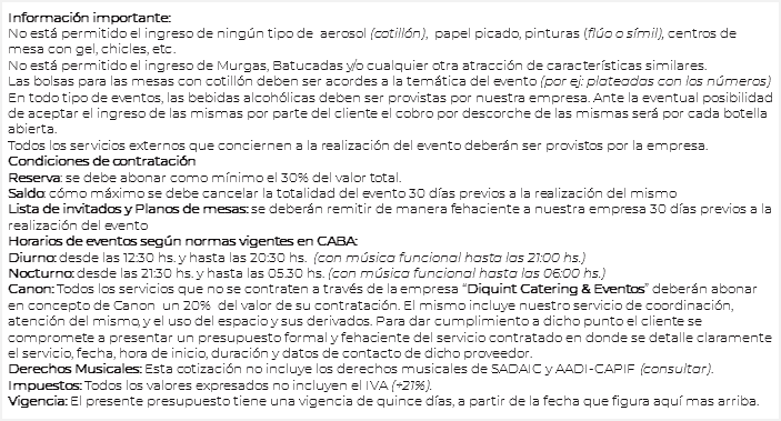 
Información importante: No está permitido el ingreso de ningún tipo de aerosol (cotillón), papel picado, pinturas (flúo o símil), centros de mesa con gel, chicles, etc.
No está permitido el ingreso de Murgas, Batucadas y/o cualquier otra atracción de características similares. Las bolsas para las mesas con cotillón deben ser acordes a la temática del evento (por ej: plateadas con los números) En todo tipo de eventos, las bebidas alcohólicas deben ser provistas por nuestra empresa. Ante la eventual posibilidad de aceptar el ingreso de las mismas por parte del cliente el cobro por descorche de las mismas será por cada botella abierta.
Todos los servicios externos que conciernen a la realización del evento deberán ser provistos por la empresa. Condiciones de contratación Reserva: se debe abonar como mínimo el 30% del valor total.
Saldo: cómo máximo se debe cancelar la totalidad del evento 30 días previos a la realización del mismo
Lista de invitados y Planos de mesas: se deberán remitir de manera fehaciente a nuestra empresa 30 días previos a la realización del evento
Horarios de eventos según normas vigentes en CABA:
Diurno: desde las 12:30 hs. y hasta las 20:30 hs. (con música funcional hasta las 21:00 hs.) Nocturno: desde las 21:30 hs. y hasta las 05.30 hs. (con música funcional hasta las 06:00 hs.) Canon: Todos los servicios que no se contraten a través de la empresa “Diquint Catering & Eventos” deberán abonar en concepto de Canon un 20% del valor de su contratación. El mismo incluye nuestro servicio de coordinación, atención del mismo, y el uso del espacio y sus derivados. Para dar cumplimiento a dicho punto el cliente se compromete a presentar un presupuesto formal y fehaciente del servicio contratado en donde se detalle claramente el servicio, fecha, hora de inicio, duración y datos de contacto de dicho proveedor.
Derechos Musicales: Esta cotización no incluye los derechos musicales de SADAIC y AADI-CAPIF (consultar).
Impuestos: Todos los valores expresados no incluyen el IVA (+21%). Vigencia: El presente presupuesto tiene una vigencia de quince días, a partir de la fecha que figura aquí mas arriba.